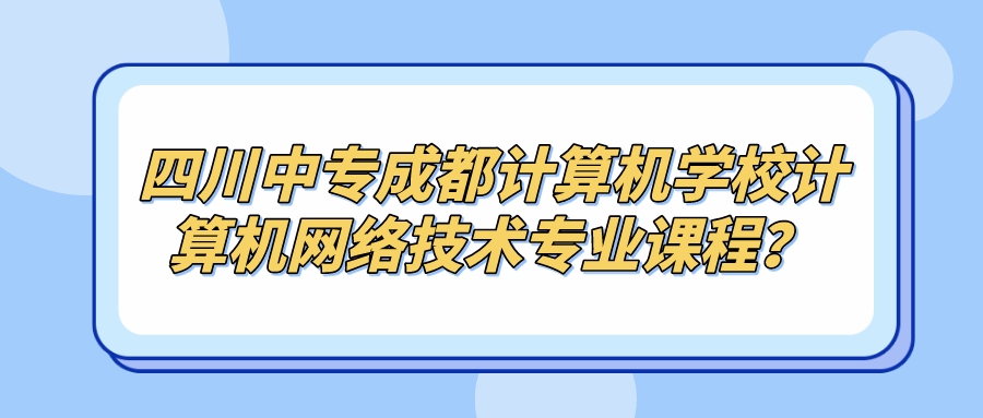 四川中专成都计算机学校计算机网络技术专业课程？