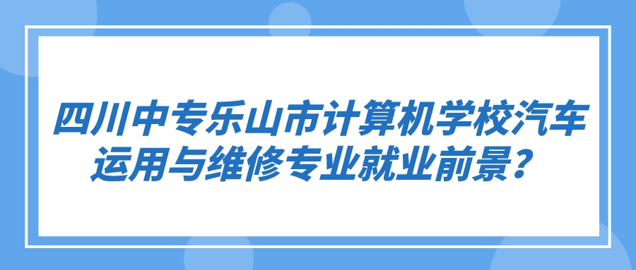 四川中专乐山市计算机学校汽车运用与维修专业就业前景？