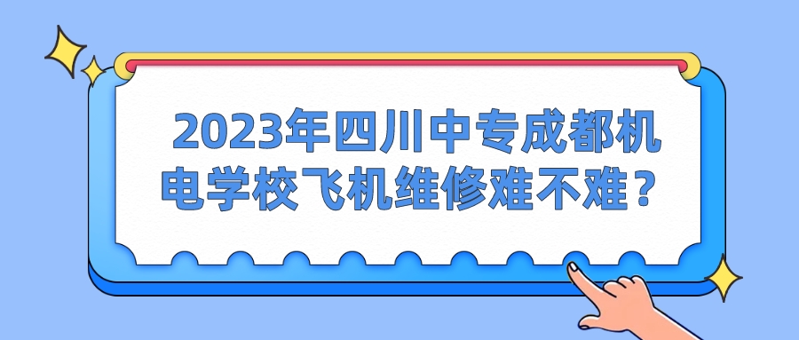 2023年四川中专成都机电学校飞机维修难不难？