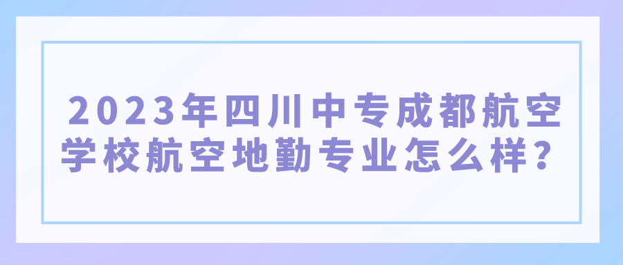 2023年四川中专成都航空学校航空地勤专业怎么样？