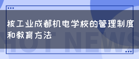 核工业成都机电学校的管理制度和教育方法