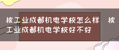 核工业成都机电学校怎么样（核工业成都机电学校好不好）