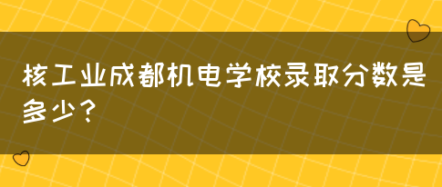 核工业成都机电学校录取分数是多少？(图1)