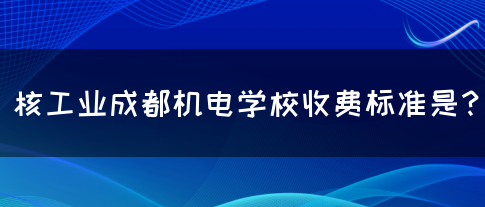 核工业成都机电学校收费标准是？