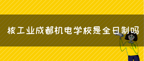 核工业成都机电学校是全日制吗(图1)